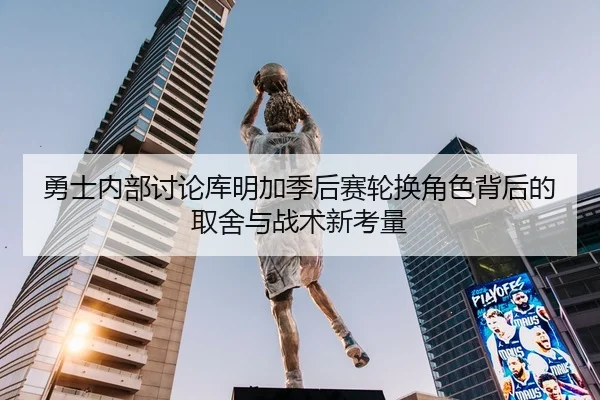 勇士内部讨论库明加季后赛轮换角色背后的取舍与战术新考量