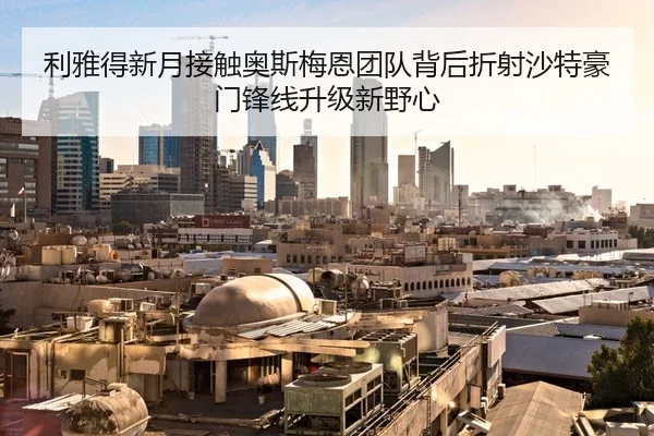 利雅得新月接触奥斯梅恩团队背后折射沙特豪门锋线升级新野心